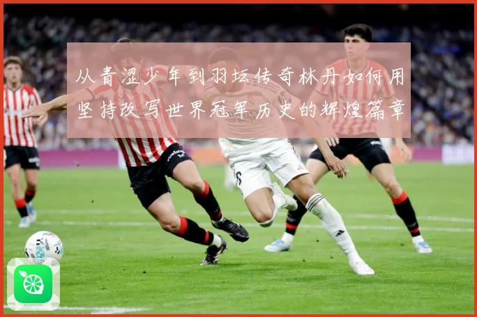 从青涩少年到羽坛传奇林丹如何用坚持改写世界冠军历史的辉煌篇章