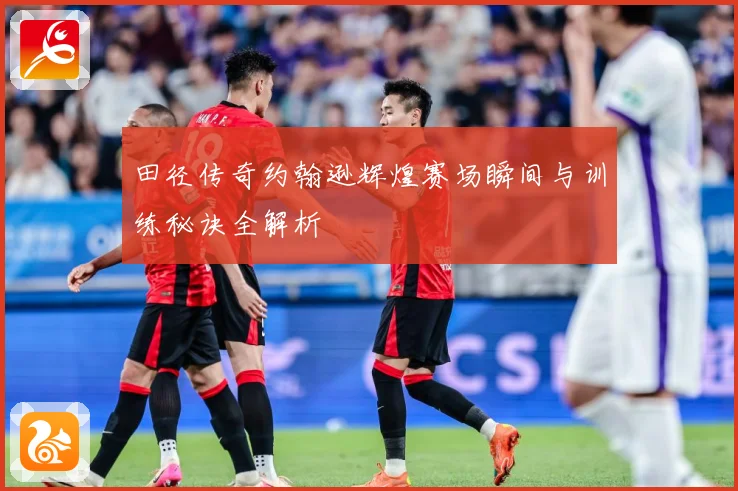 田径传奇约翰逊辉煌赛场瞬间与训练秘诀全解析
