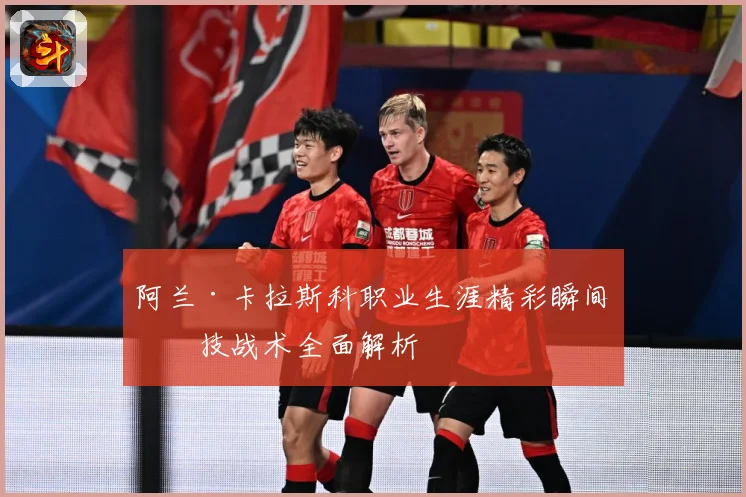 阿兰·卡拉斯科职业生涯精彩瞬间与技战术全面解析