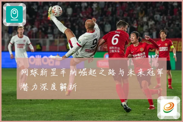 网球新星辛纳崛起之路与未来冠军潜力深度解析
