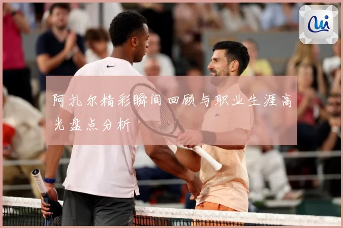 阿扎尔精彩瞬间回顾与职业生涯高光盘点分析