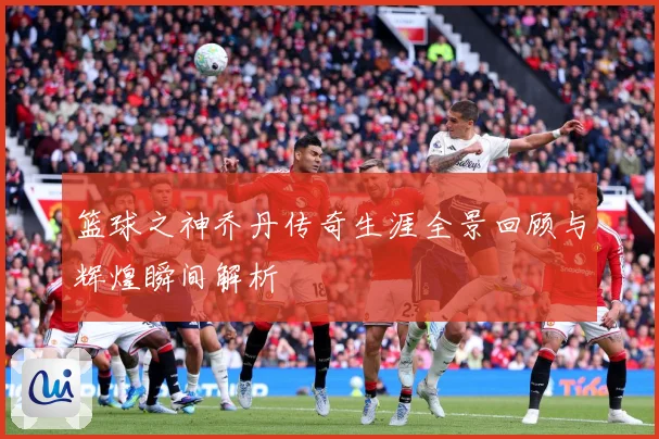篮球之神乔丹传奇生涯全景回顾与辉煌瞬间解析